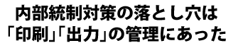 内部統制対策の落とし穴は「印刷」「出力」の管理にあった